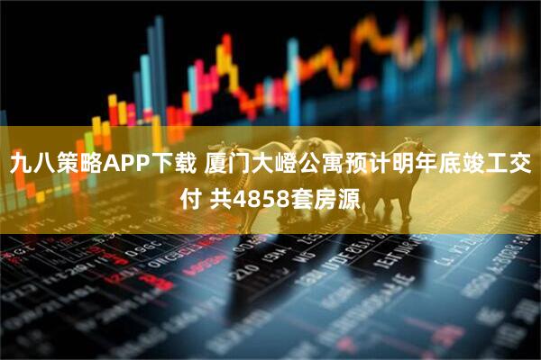 九八策略APP下载 厦门大嶝公寓预计明年底竣工交付 共4858套房源