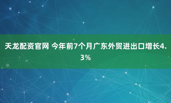 天龙配资官网 今年前7个月广东外贸进出口增长4.3%