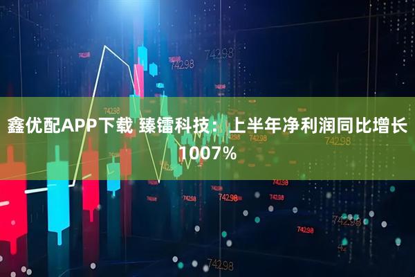 鑫优配APP下载 臻镭科技：上半年净利润同比增长1007%