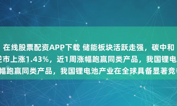 在线股票配资APP下载 储能板块活跃走强，碳中和ETF泰康(560560)逆市上涨1.43%，近1周涨幅跑赢同类产品，我国锂电池产业在全球具备显著竞争优势
